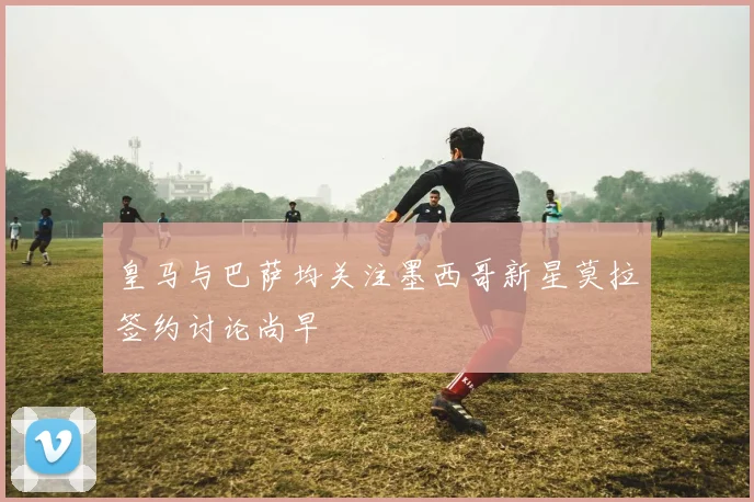 皇马与巴萨均关注墨西哥新星莫拉签约讨论尚早