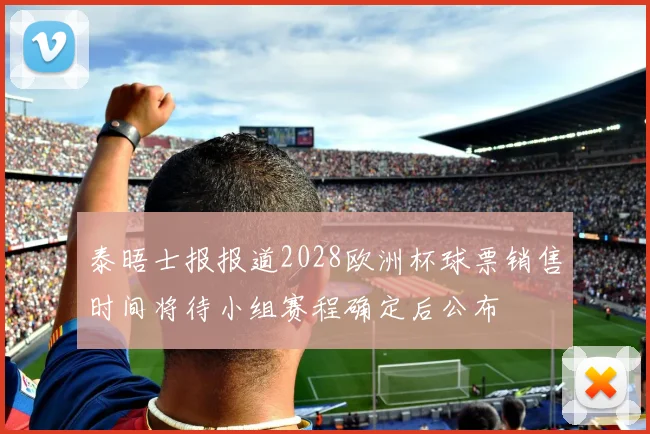 泰晤士报报道2028欧洲杯球票销售时间将待小组赛程确定后公布