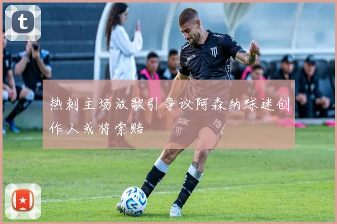 热刺主场放歌引争议阿森纳球迷创作人或将索赔