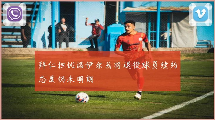 拜仁担忧诺伊尔或将退役球员续约态度仍未明朗