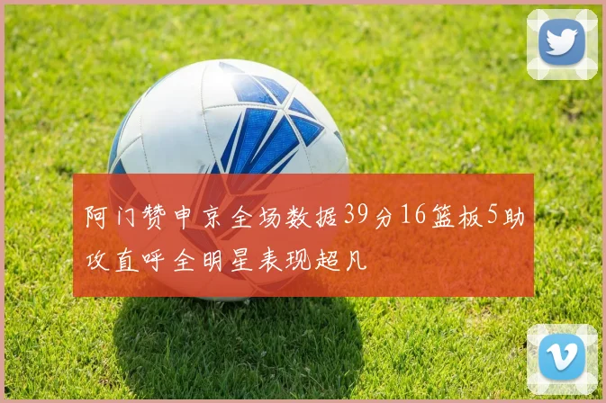 阿门赞申京全场数据39分16篮板5助攻直呼全明星表现超凡