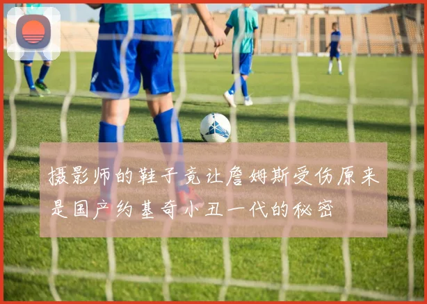 摄影师的鞋子竟让詹姆斯受伤原来是国产约基奇小丑一代的秘密