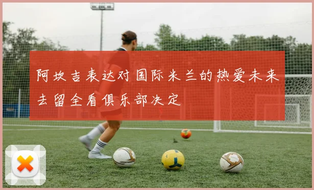 阿坎吉表达对国际米兰的热爱未来去留全看俱乐部决定
