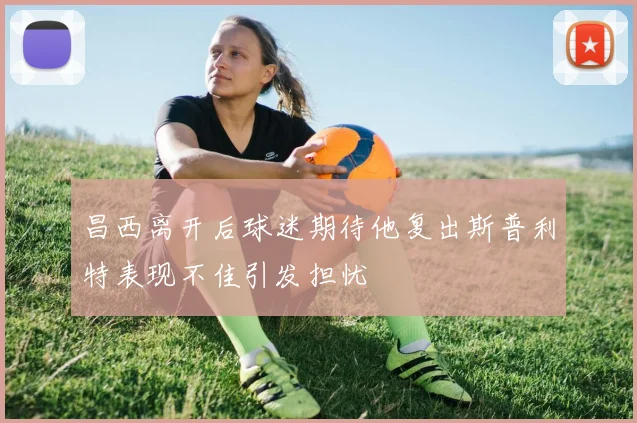昌西离开后球迷期待他复出斯普利特表现不佳引发担忧