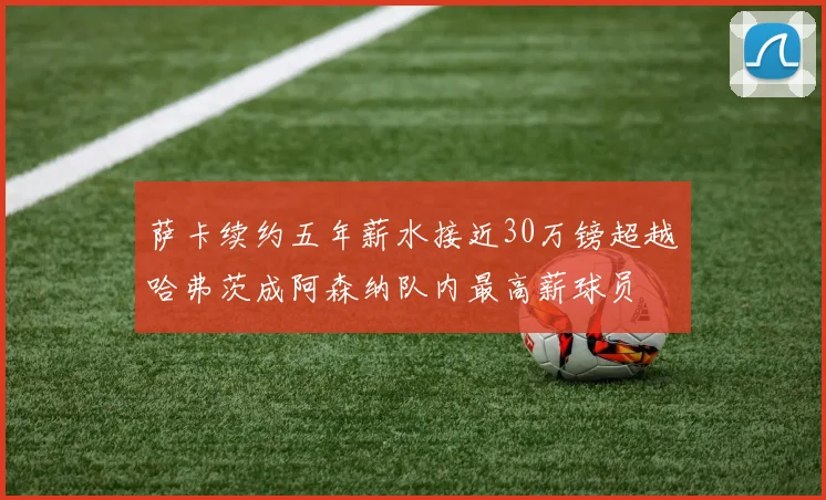 萨卡续约五年薪水接近30万镑超越哈弗茨成阿森纳队内最高薪球员