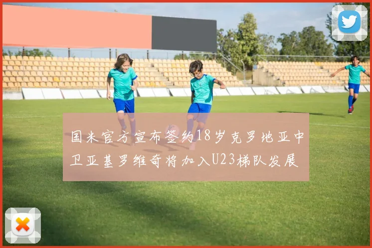 国米官方宣布签约18岁克罗地亚中卫亚基罗维奇将加入U23梯队发展