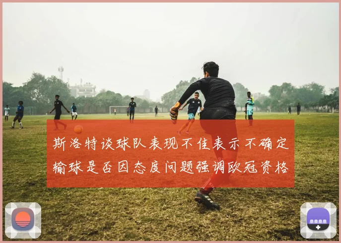 斯洛特谈球队表现不佳表示不确定输球是否因态度问题强调欧冠资格的重要性