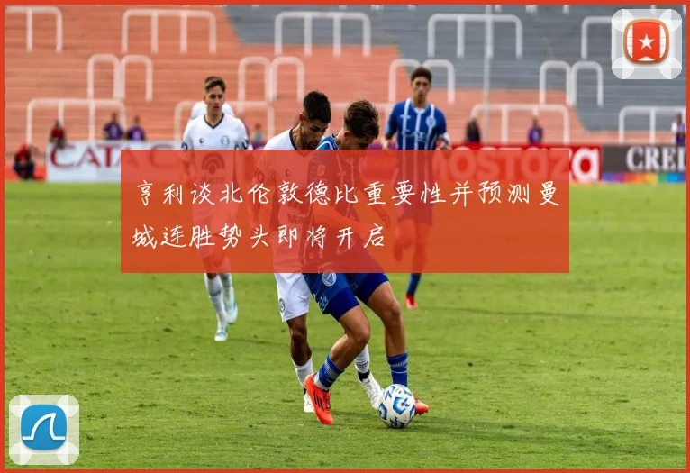 亨利谈北伦敦德比重要性并预测曼城连胜势头即将开启