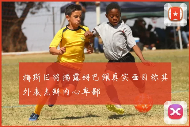 梅斯旧将揭露姆巴佩真实面目称其外表光鲜内心卑鄙