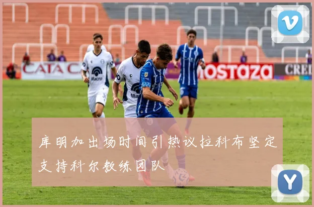 库明加出场时间引热议拉科布坚定支持科尔教练团队