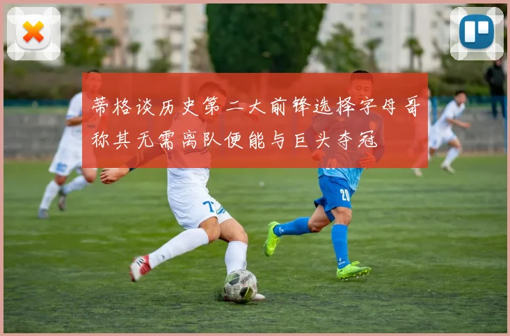 蒂格谈历史第二大前锋选择字母哥称其无需离队便能与巨头夺冠