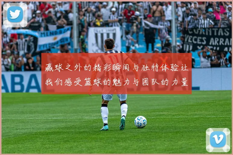 赢球之外的精彩瞬间与独特体验让我们感受篮球的魅力与团队的力量