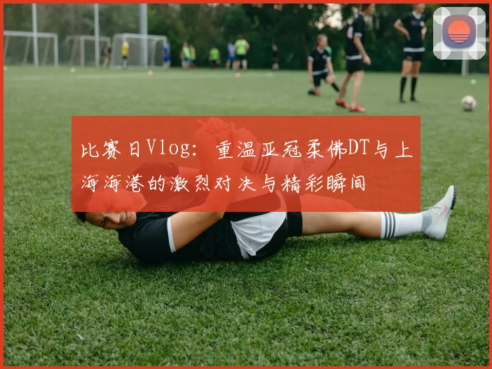 比赛日Vlog：重温亚冠柔佛DT与上海海港的激烈对决与精彩瞬间