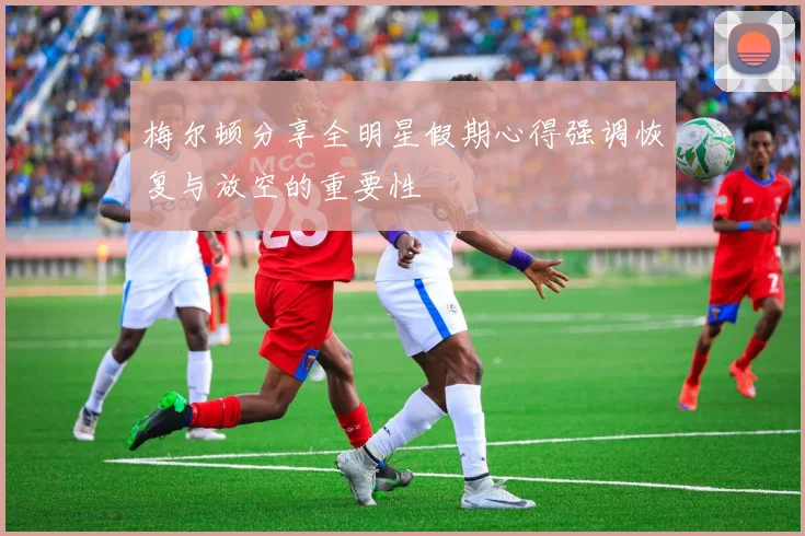 梅尔顿分享全明星假期心得强调恢复与放空的重要性