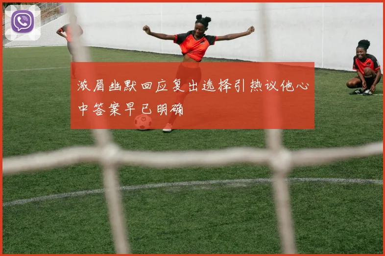 浓眉幽默回应复出选择引热议他心中答案早已明确